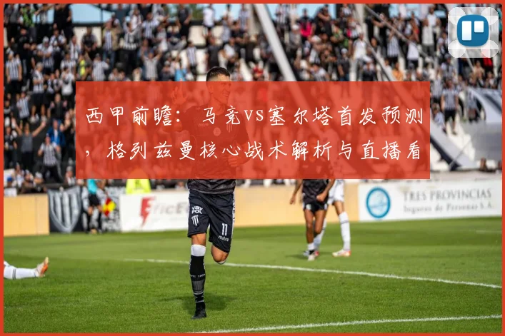 西甲前瞻：马竞vs塞尔塔首发预测，格列兹曼核心战术解析与直播看点