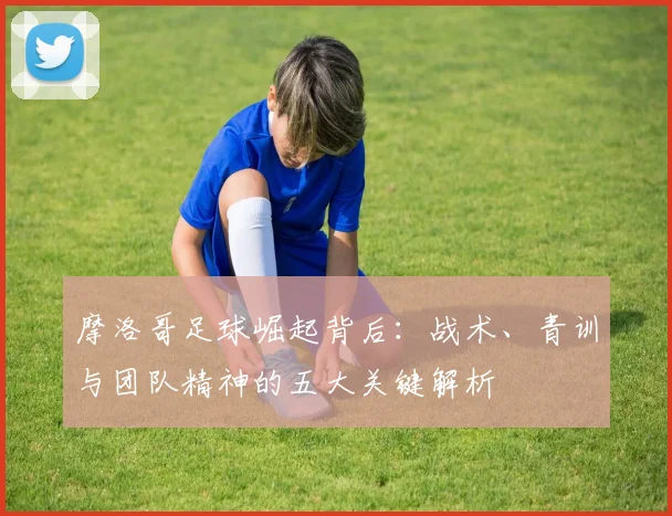 摩洛哥足球崛起背后:战术、青训与团队精神的五大关键解析