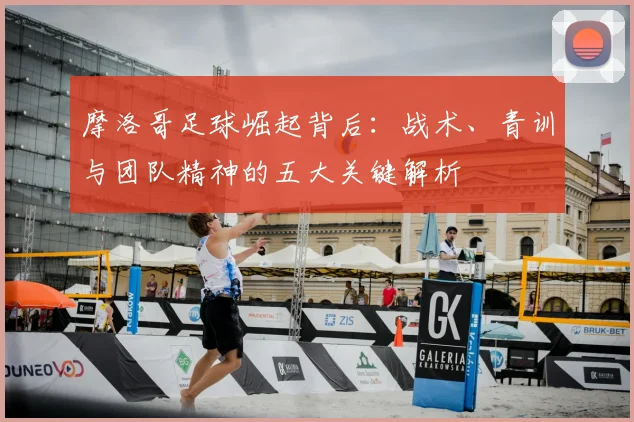 摩洛哥足球崛起背后：战术、青训与团队精神的五大关键解析