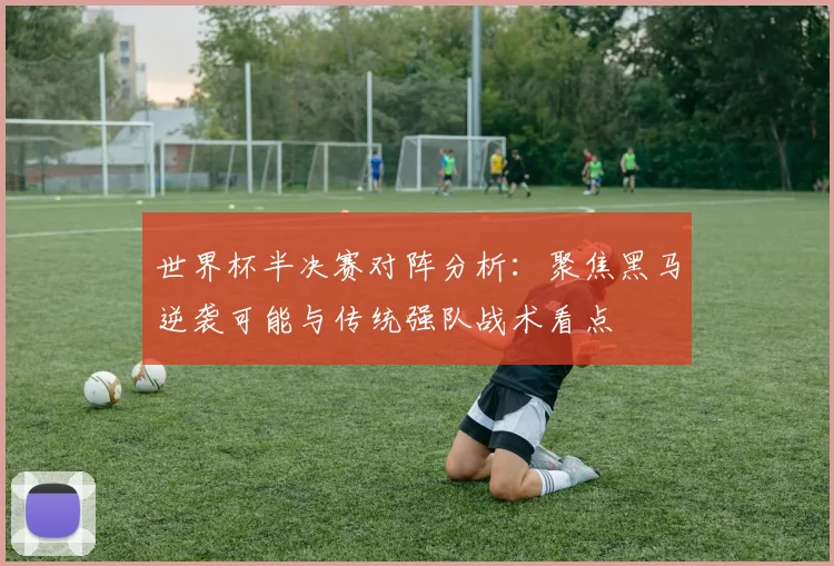 世界杯半决赛对阵分析:聚焦黑马逆袭可能与传统强队战术看点