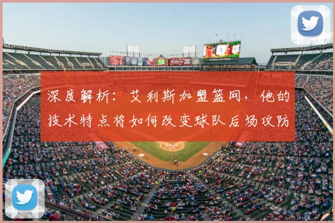 深度解析：艾利斯加盟篮网，他的技术特点将如何改变球队后场攻防格局？