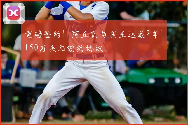 重磅签约！阿丘瓦与国王达成2年1150万美元续约协议