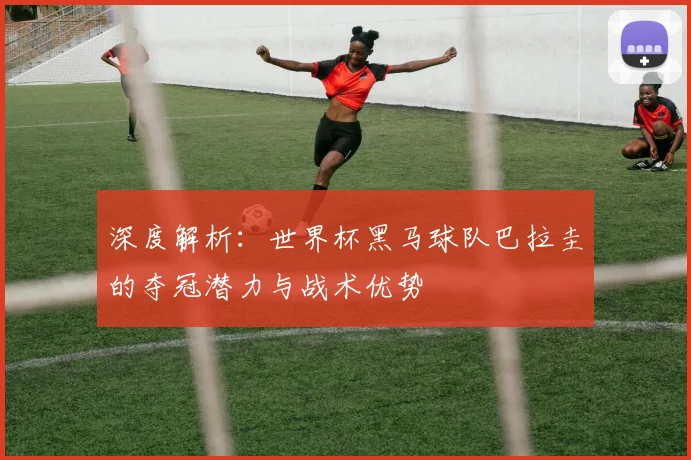 深度解析：世界杯黑马球队巴拉圭的夺冠潜力与战术优势